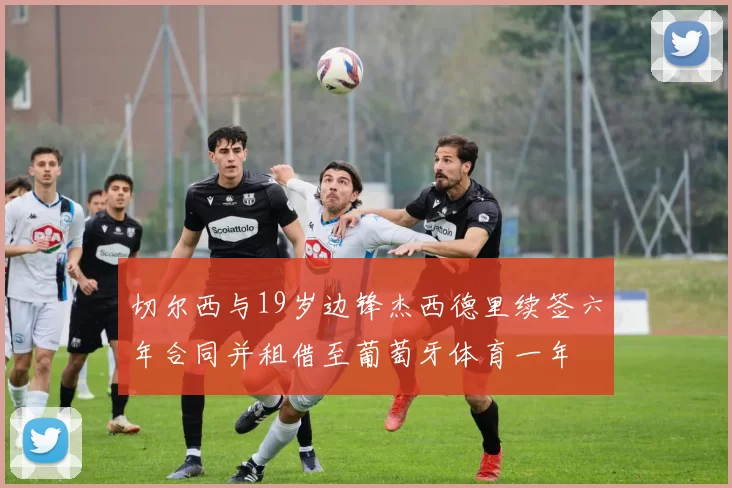 切尔西与19岁边锋杰西德里续签六年合同并租借至葡萄牙体育一年