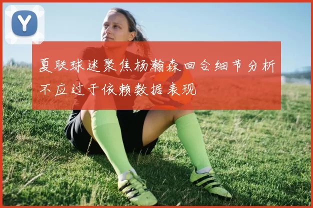 夏联球迷聚焦杨瀚森回合细节分析不应过于依赖数据表现