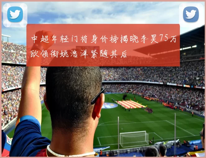 中超年轻门将身价榜揭晓李昊75万欧领衔姚浩洋紧随其后