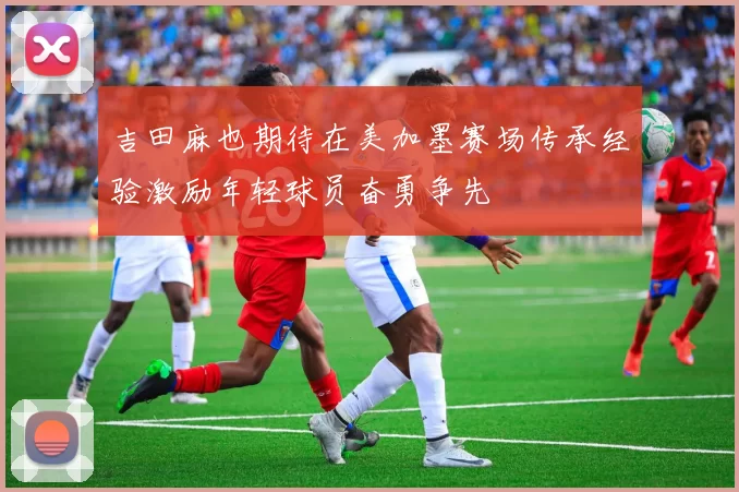 吉田麻也期待在美加墨赛场传承经验激励年轻球员奋勇争先