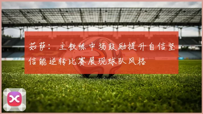茹萨：主教练中场鼓励提升自信坚信能逆转比赛展现球队风格