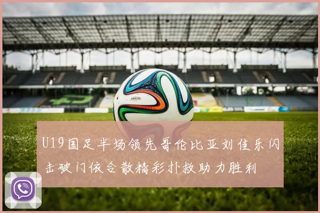 U19国足半场领先哥伦比亚刘佳乐闪击破门依合散精彩扑救助力胜利