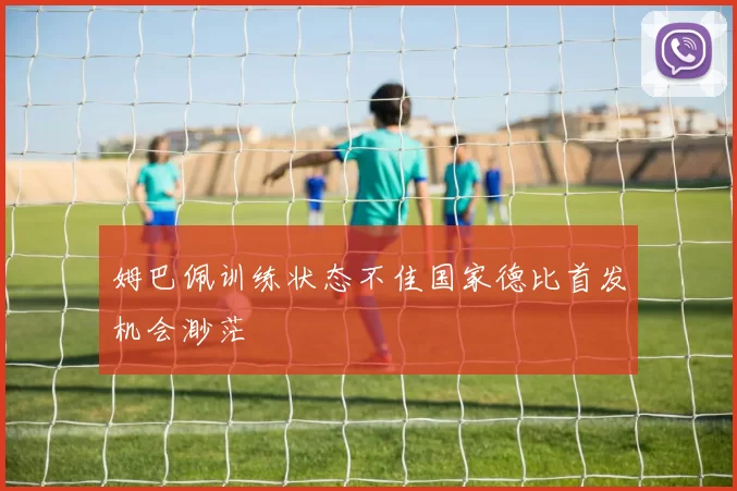 姆巴佩训练状态不佳国家德比首发机会渺茫