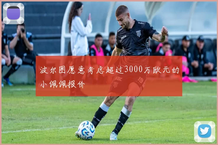 波尔图愿意考虑超过3000万欧元的小佩佩报价
