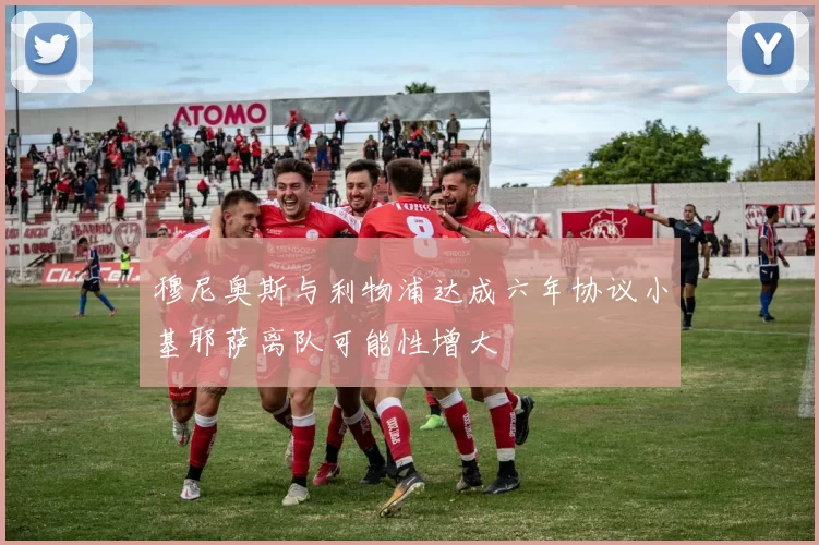 穆尼奥斯与利物浦达成六年协议小基耶萨离队可能性增大