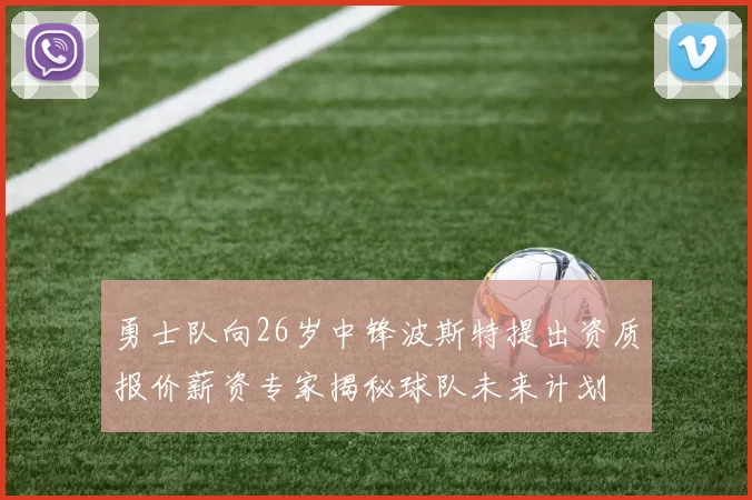勇士队向26岁中锋波斯特提出资质报价薪资专家揭秘球队未来计划