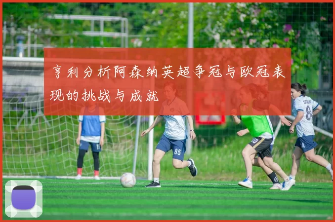 亨利分析阿森纳英超争冠与欧冠表现的挑战与成就