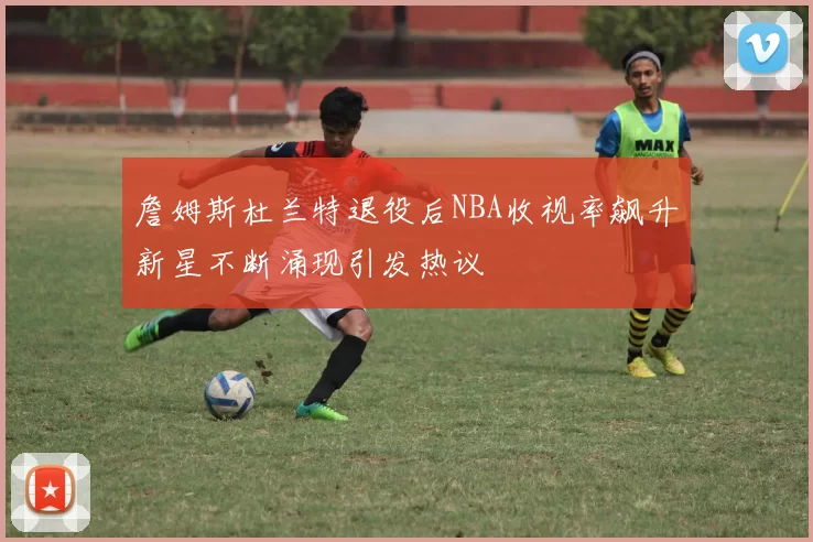 詹姆斯杜兰特退役后NBA收视率飙升新星不断涌现引发热议