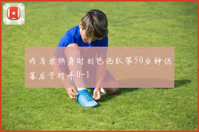 内马尔热身时刻巴西队第50分钟仍落后于对手0-1