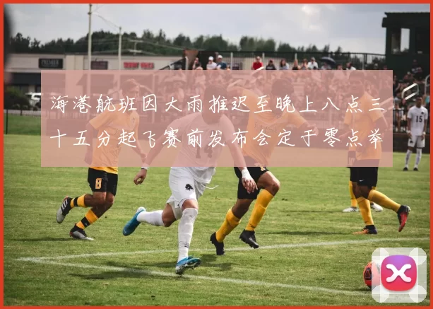 海港航班因大雨推迟至晚上八点三十五分起飞赛前发布会定于零点举行