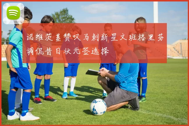 诺维茨基赞叹马刺新星文班格里芬调侃昔日状元签选择