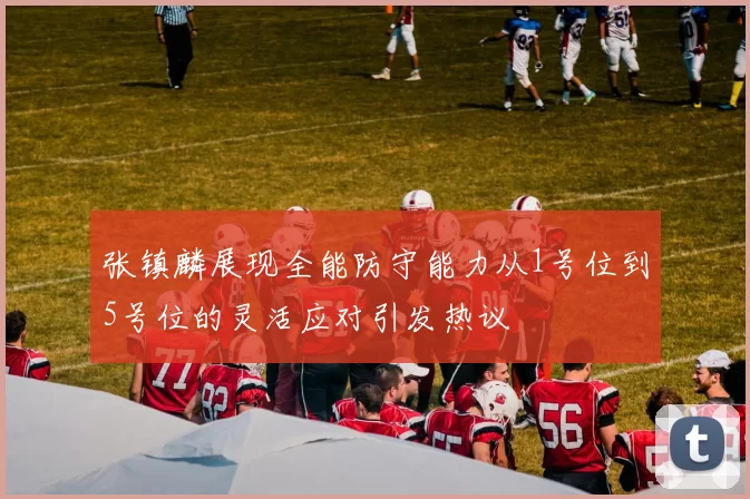 张镇麟展现全能防守能力从1号位到5号位的灵活应对引发热议