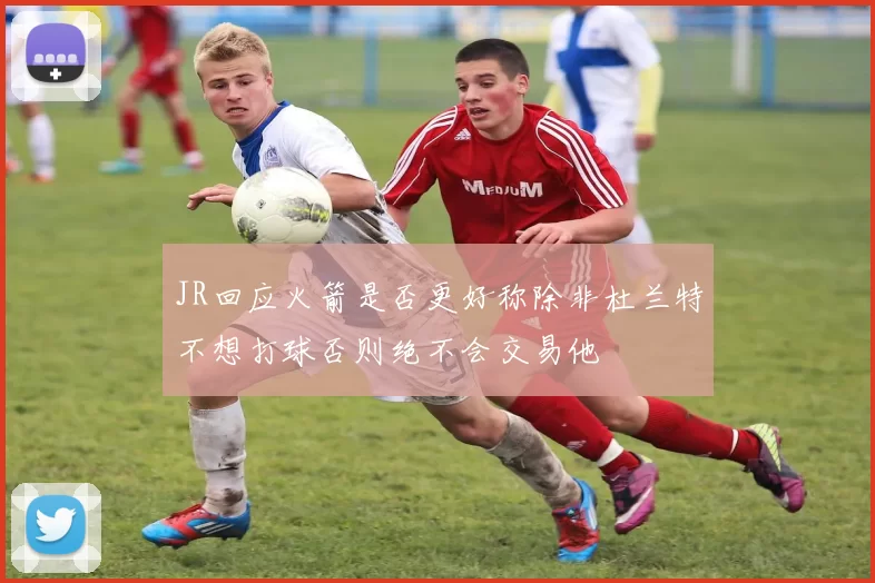 JR回应火箭是否更好称除非杜兰特不想打球否则绝不会交易他