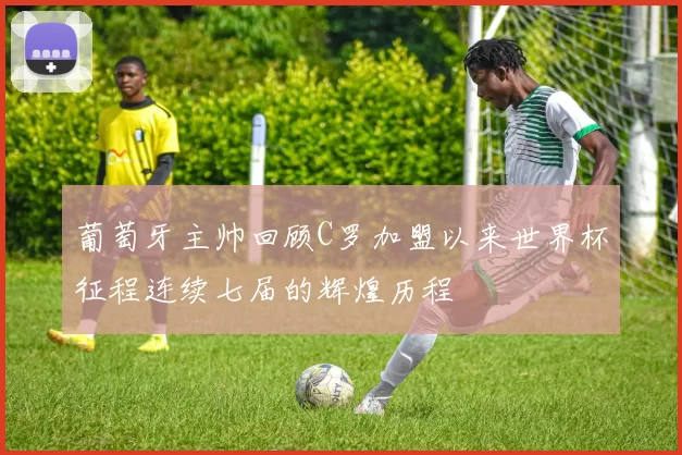 葡萄牙主帅回顾C罗加盟以来世界杯征程连续七届的辉煌历程