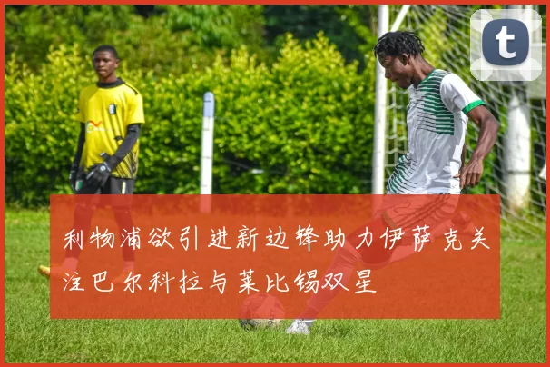 利物浦欲引进新边锋助力伊萨克关注巴尔科拉与莱比锡双星